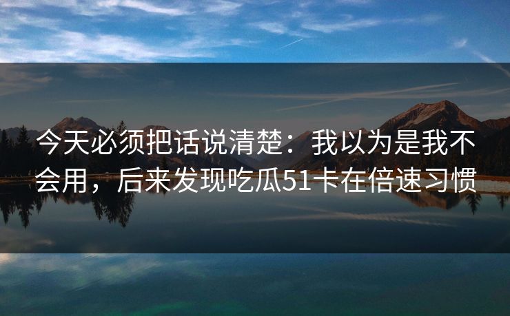 今天必须把话说清楚:我以为是我不会用,后来发现吃瓜51卡在倍速习惯 今天必须把话说清楚:我以为是我不会用,后来发现吃瓜51卡在倍速习惯