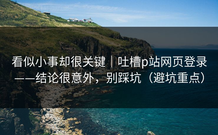 看似小事却很关键|吐槽p站网页登录——结论很意外,别踩坑(避坑重点) 看似小事却很关键|吐槽p站网页登录——结论很意外,别踩坑(避坑重点)