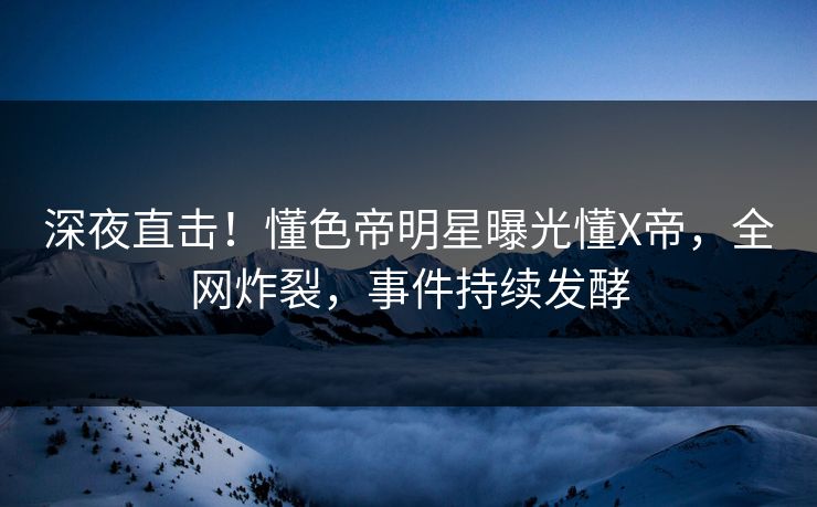 深夜直击！懂色帝明星曝光懂X帝，全网炸裂，事件持续发酵