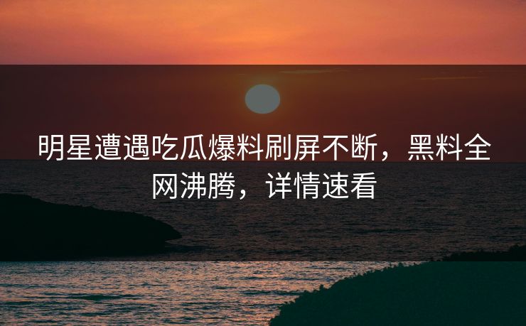 明星遭遇吃瓜爆料刷屏不断，黑料全网沸腾，详情速看