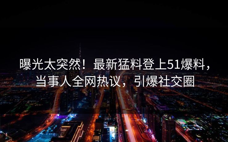 曝光太突然！最新猛料登上51爆料，当事人全网热议，引爆社交圈