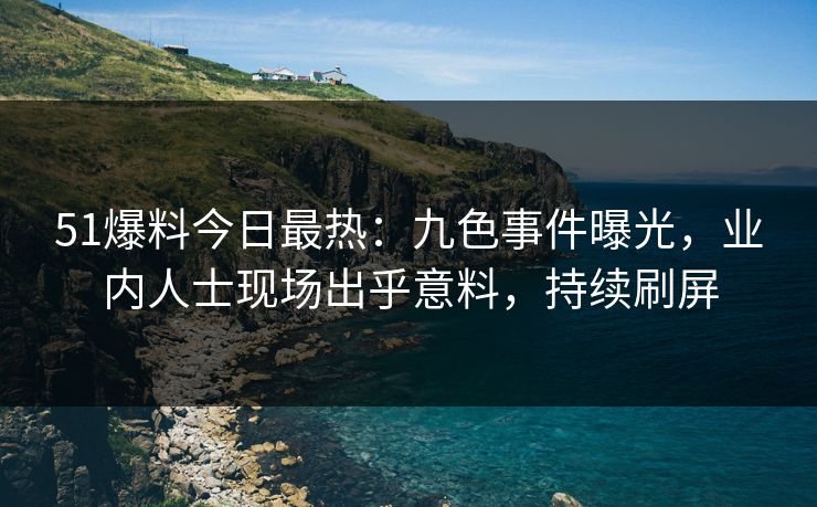 51爆料今日最热：九色事件曝光，业内人士现场出乎意料，持续刷屏