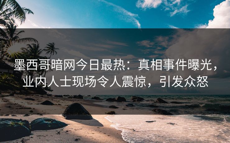 墨西哥暗网今日最热：真相事件曝光，业内人士现场令人震惊，引发众怒