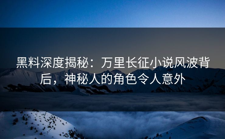 黑料深度揭秘：万里长征小说风波背后，神秘人的角色令人意外