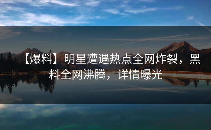 【爆料】明星遭遇热点全网炸裂，黑料全网沸腾，详情曝光