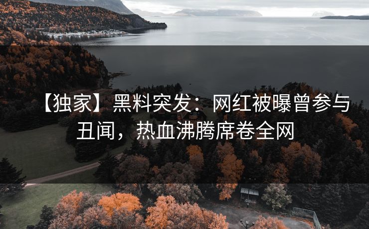 【独家】黑料突发：网红被曝曾参与丑闻，热血沸腾席卷全网