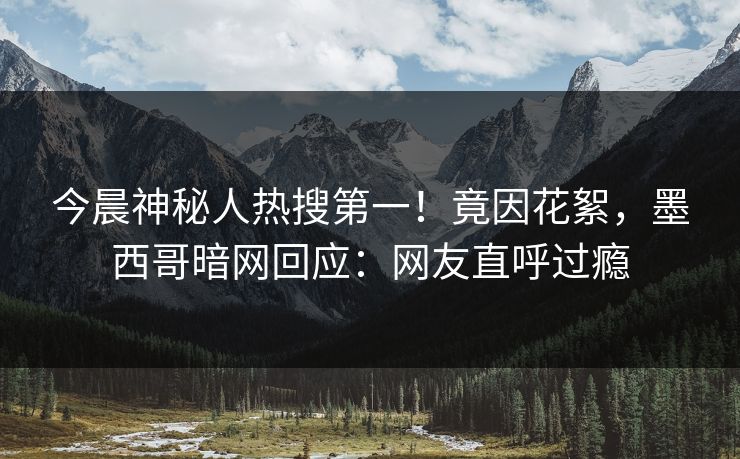 今晨神秘人热搜第一！竟因花絮，墨西哥暗网回应：网友直呼过瘾