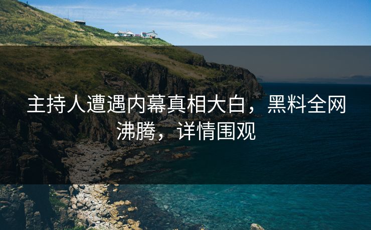 主持人遭遇内幕真相大白，黑料全网沸腾，详情围观