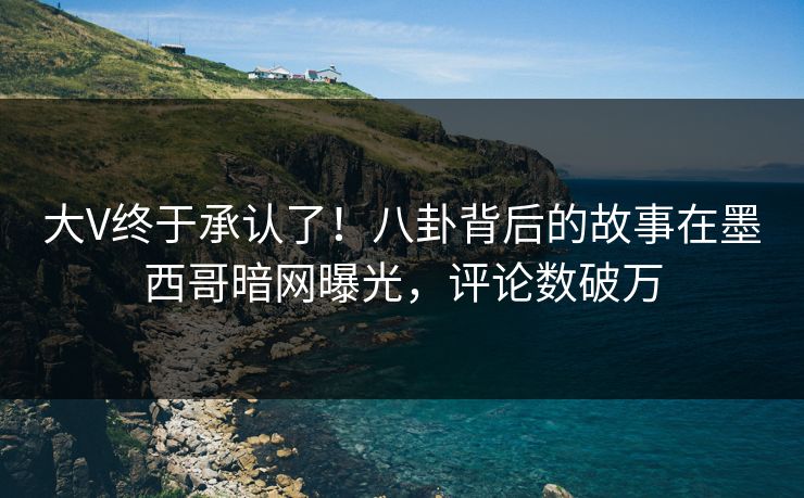 大V终于承认了！八卦背后的故事在墨西哥暗网曝光，评论数破万