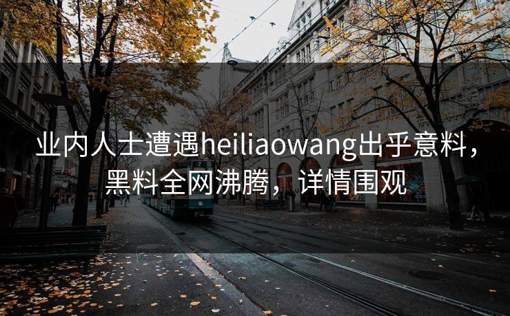 业内人士遭遇heiliaowang出乎意料，黑料全网沸腾，详情围观