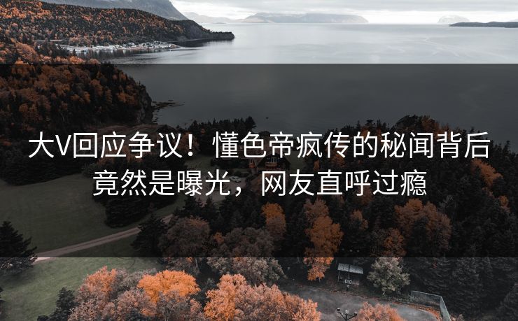 大V回应争议！懂色帝疯传的秘闻背后竟然是曝光，网友直呼过瘾