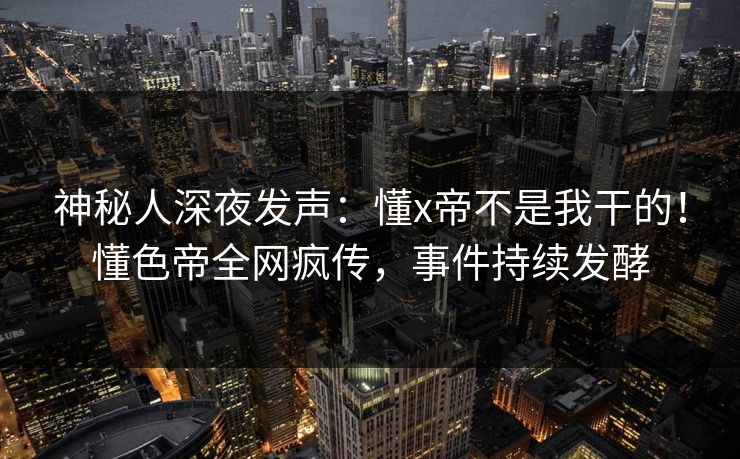 神秘人深夜发声：懂x帝不是我干的！懂色帝全网疯传，事件持续发酵