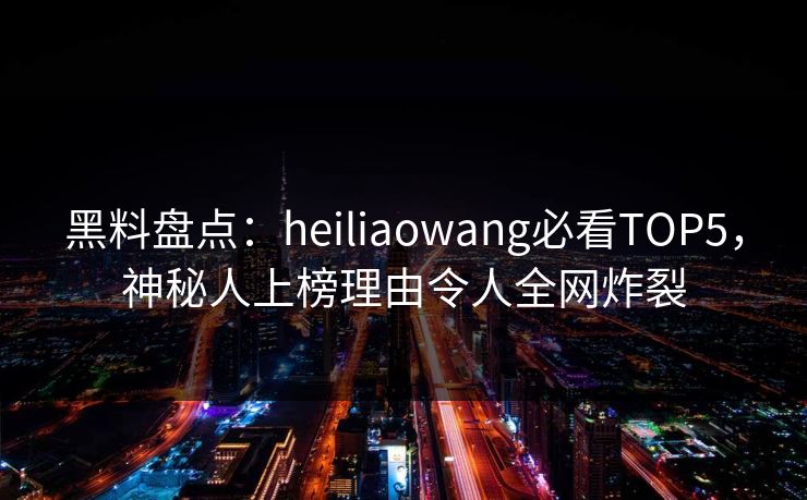 黑料盘点：heiliaowang必看TOP5，神秘人上榜理由令人全网炸裂