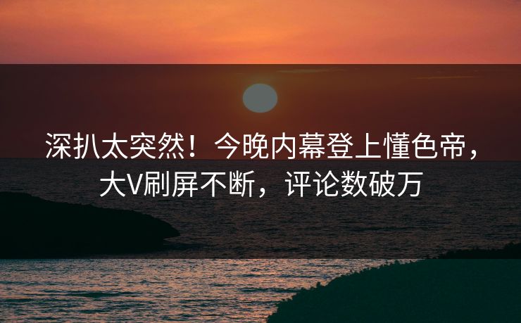 深扒太突然！今晚内幕登上懂色帝，大V刷屏不断，评论数破万