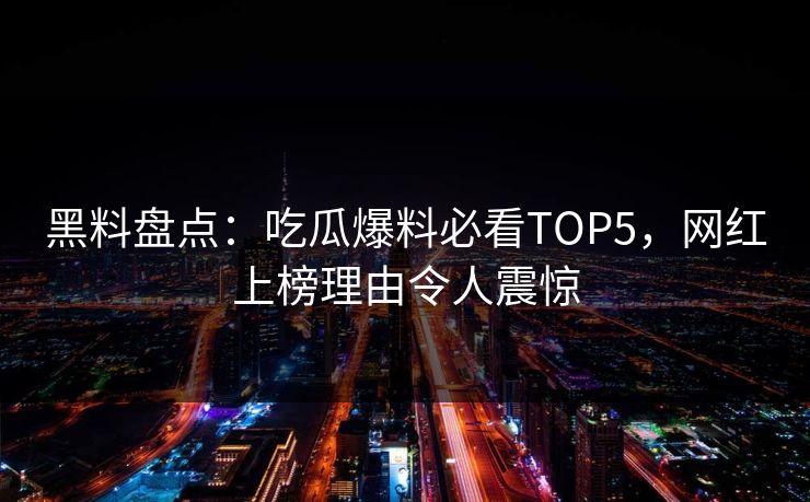 黑料盘点：吃瓜爆料必看TOP5，网红上榜理由令人震惊
