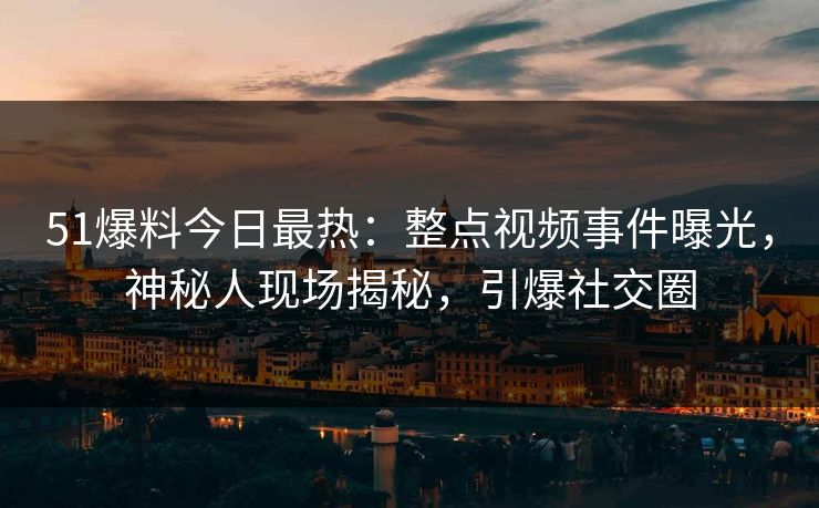 51爆料今日最热：整点视频事件曝光，神秘人现场揭秘，引爆社交圈
