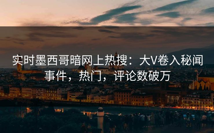 实时墨西哥暗网上热搜：大V卷入秘闻事件，热门，评论数破万