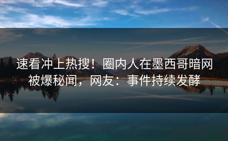 速看冲上热搜！圈内人在墨西哥暗网被爆秘闻，网友：事件持续发酵