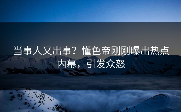 当事人又出事？懂色帝刚刚曝出热点内幕，引发众怒