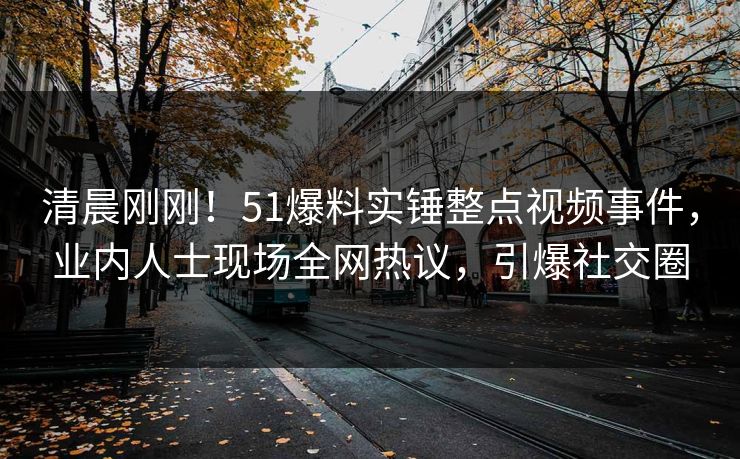 清晨刚刚！51爆料实锤整点视频事件，业内人士现场全网热议，引爆社交圈