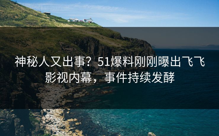 神秘人又出事？51爆料刚刚曝出飞飞影视内幕，事件持续发酵