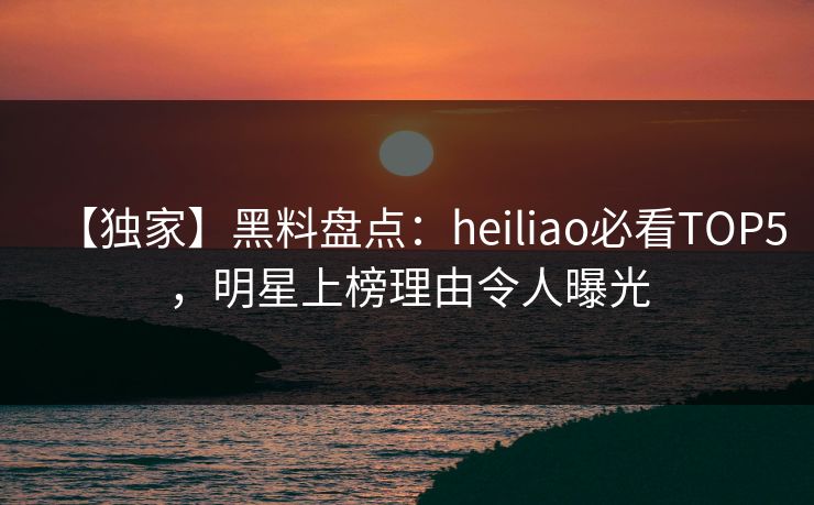 【独家】黑料盘点：heiliao必看TOP5，明星上榜理由令人曝光