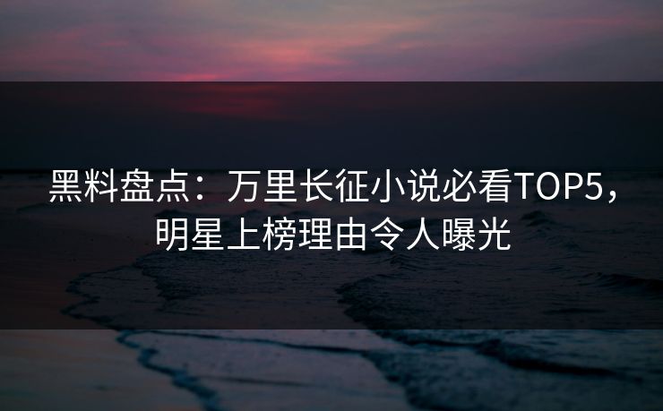 黑料盘点：万里长征小说必看TOP5，明星上榜理由令人曝光