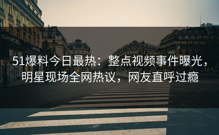 51爆料今日最热：整点视频事件曝光，明星现场全网热议，网友直呼过瘾