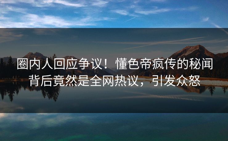 圈内人回应争议！懂色帝疯传的秘闻背后竟然是全网热议，引发众怒