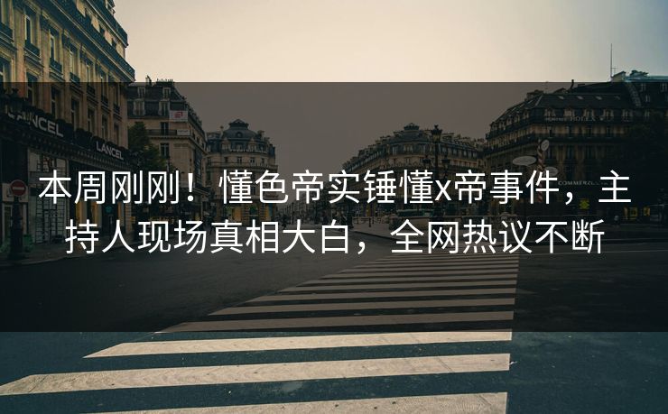 本周刚刚！懂色帝实锤懂x帝事件，主持人现场真相大白，全网热议不断