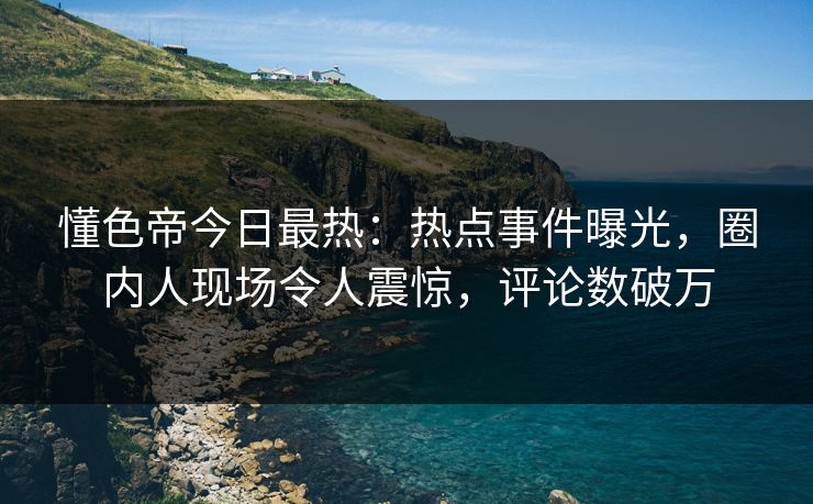 懂色帝今日最热：热点事件曝光，圈内人现场令人震惊，评论数破万