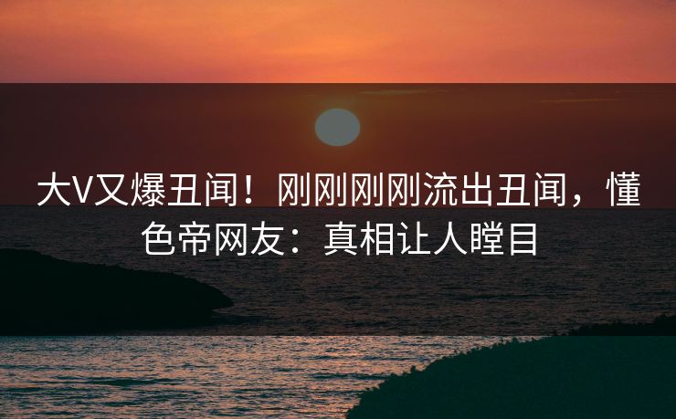 大V又爆丑闻！刚刚刚刚流出丑闻，懂色帝网友：真相让人瞠目