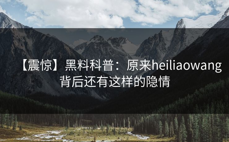 【震惊】黑料科普：原来heiliaowang背后还有这样的隐情