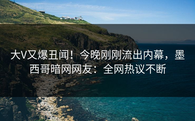 大V又爆丑闻！今晚刚刚流出内幕，墨西哥暗网网友：全网热议不断