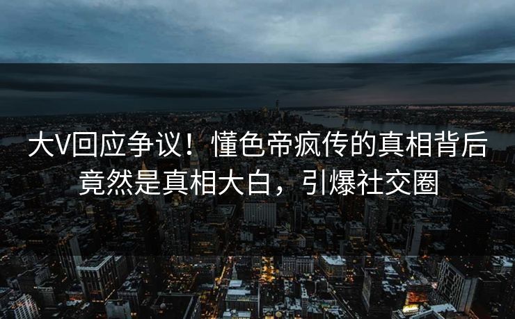 大V回应争议！懂色帝疯传的真相背后竟然是真相大白，引爆社交圈