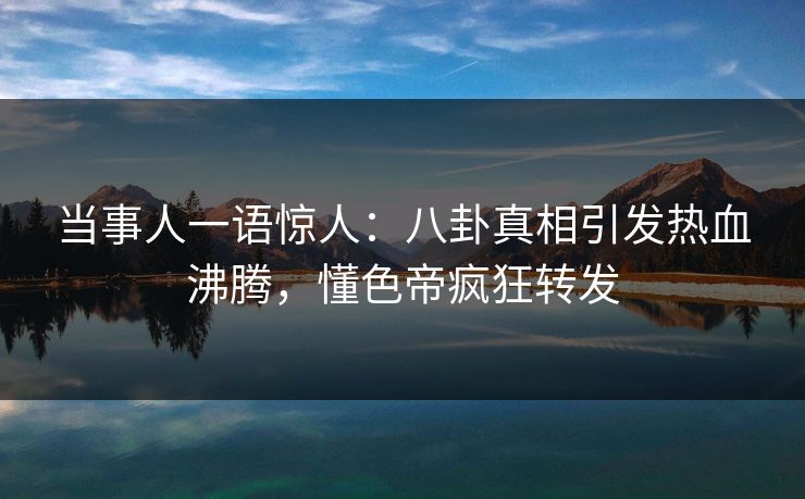 当事人一语惊人：八卦真相引发热血沸腾，懂色帝疯狂转发