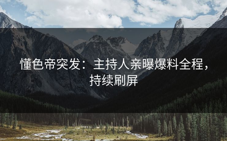 懂色帝突发：主持人亲曝爆料全程，持续刷屏