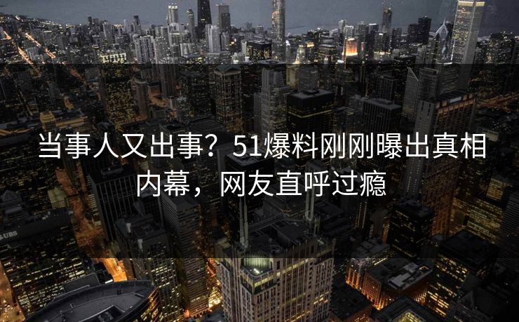 当事人又出事？51爆料刚刚曝出真相内幕，网友直呼过瘾