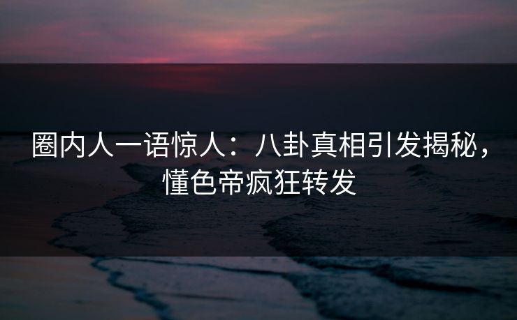 圈内人一语惊人：八卦真相引发揭秘，懂色帝疯狂转发