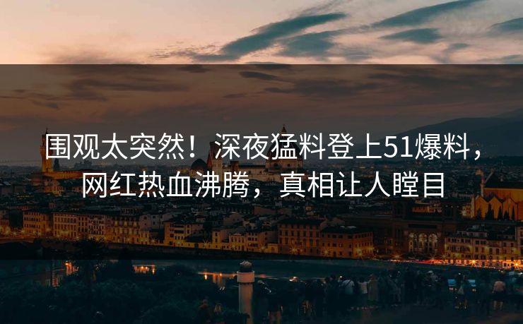 围观太突然！深夜猛料登上51爆料，网红热血沸腾，真相让人瞠目
