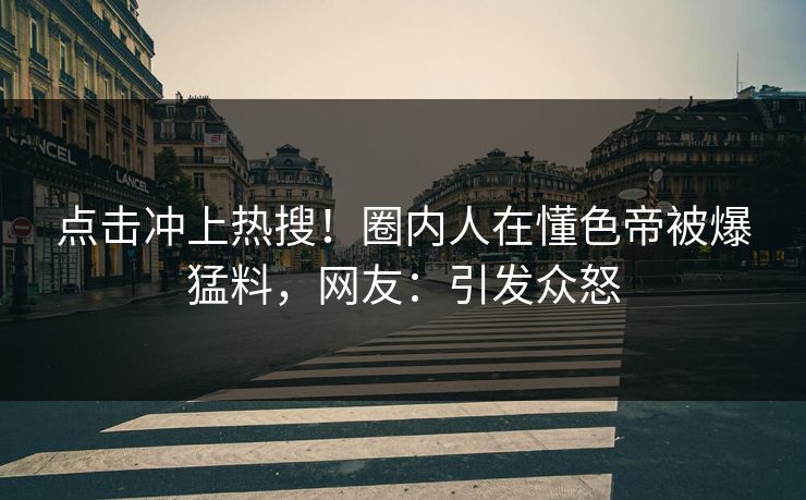 点击冲上热搜！圈内人在懂色帝被爆猛料，网友：引发众怒