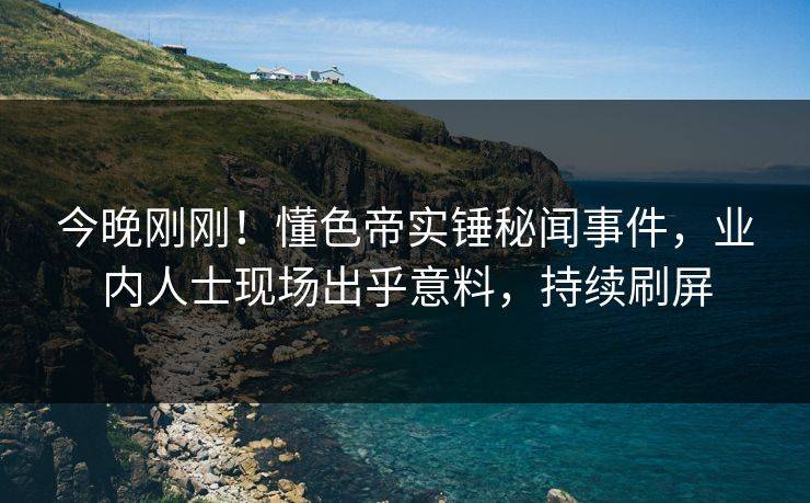 今晚刚刚！懂色帝实锤秘闻事件，业内人士现场出乎意料，持续刷屏