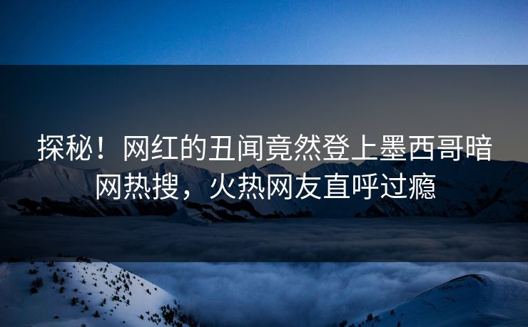 探秘！网红的丑闻竟然登上墨西哥暗网热搜，火热网友直呼过瘾
