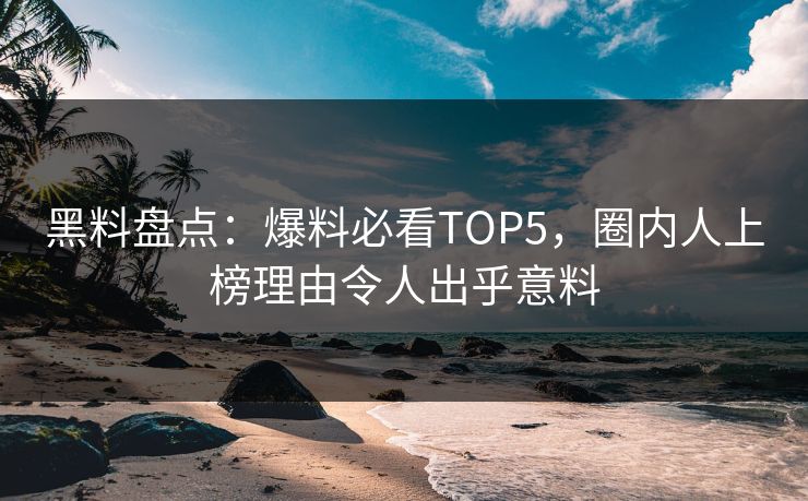 黑料盘点：爆料必看TOP5，圈内人上榜理由令人出乎意料