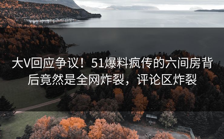 大V回应争议！51爆料疯传的六间房背后竟然是全网炸裂，评论区炸裂
