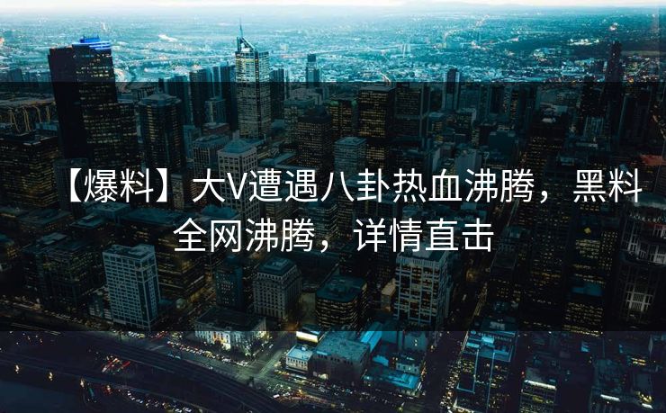 【爆料】大V遭遇八卦热血沸腾，黑料全网沸腾，详情直击