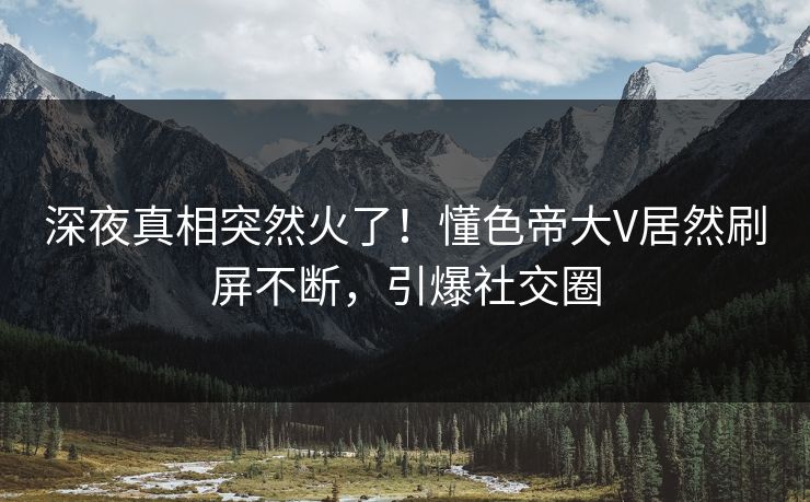 深夜真相突然火了！懂色帝大V居然刷屏不断，引爆社交圈
