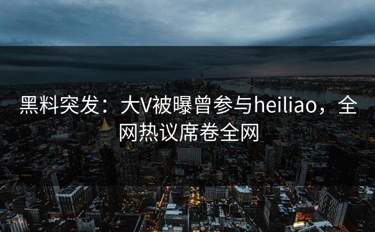 黑料突发：大V被曝曾参与heiliao，全网热议席卷全网