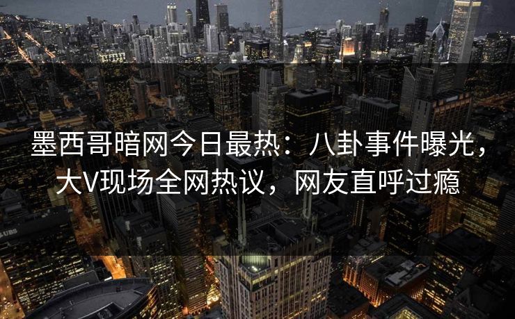 墨西哥暗网今日最热：八卦事件曝光，大V现场全网热议，网友直呼过瘾