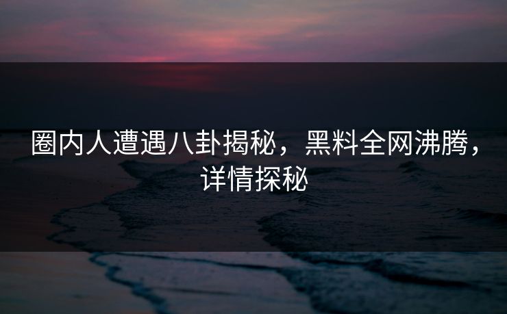 圈内人遭遇八卦揭秘，黑料全网沸腾，详情探秘
